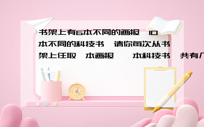 书架上有6本不同的画报、10本不同的科技书,请你每次从书架上任取一本画报、一本科技书,共有几种不同的取法?