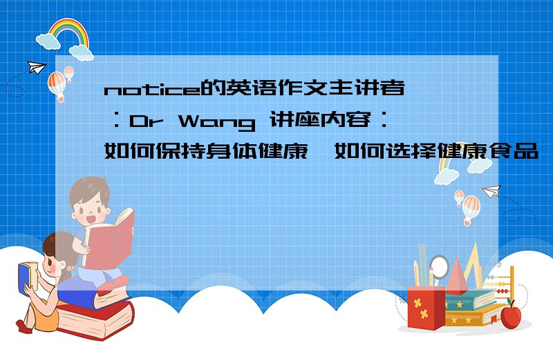 notice的英语作文主讲者：Dr Wang 讲座内容：如何保持身体健康,如何选择健康食品,如何远离疾病等费用：免费时间：10月21日（周三） 下午4：00-5：30地点；学校礼堂备注：1、本校学习均可以