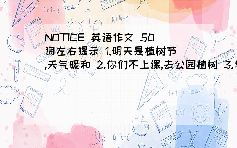 NOTICE 英语作文 50词左右提示 1.明天是植树节,天气暖和 2.你们不上课,去公园植树 3.早晨八点在学校门口集合,骑自行去 4.中午在那吃饭,请带好水和食物 明天要交