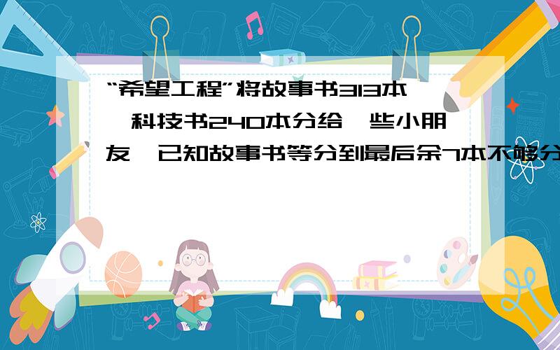 “希望工程”将故事书313本,科技书240本分给一些小朋友,已知故事书等分到最后余7本不够分,科技书等分到最后余2本不够分.问最多有多少个小朋友参加分书?亲各位亲们“大展身手”,让小弟