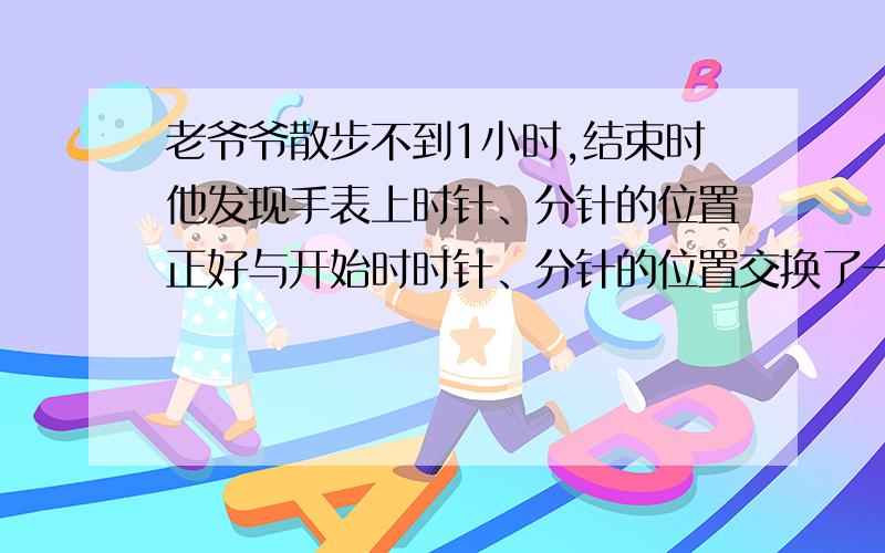 老爷爷散步不到1小时,结束时他发现手表上时针、分针的位置正好与开始时时针、分针的位置交换了一下.老爷爷散步用了多少时间?急用,求回答!