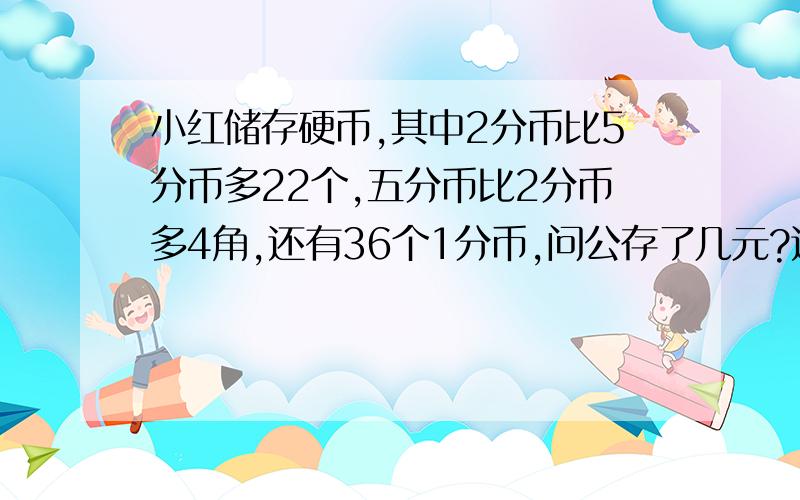 小红储存硬币,其中2分币比5分币多22个,五分币比2分币多4角,还有36个1分币,问公存了几元?这只是一道小学的数学题