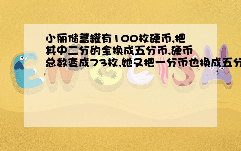 小丽储蓄罐有100枚硬币,把其中二分的全换成五分币,硬币总数变成73枚,她又把一分币也换成五分币她又把壹分币也换成等值的伍分币,硬币总数变成33枚,她的储蓄罐中的贰分币和壹分币原来共