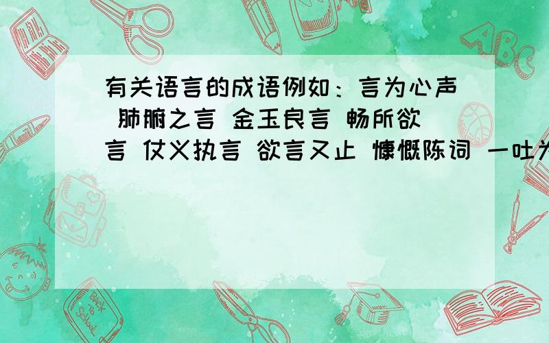 有关语言的成语例如：言为心声 肺腑之言 金玉良言 畅所欲言 仗义执言 欲言又止 慷慨陈词 一吐为快……（像这种类型的）