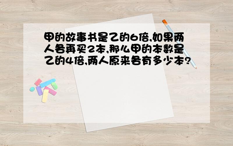 甲的故事书是乙的6倍,如果两人各再买2本,那么甲的本数是乙的4倍,两人原来各有多少本?