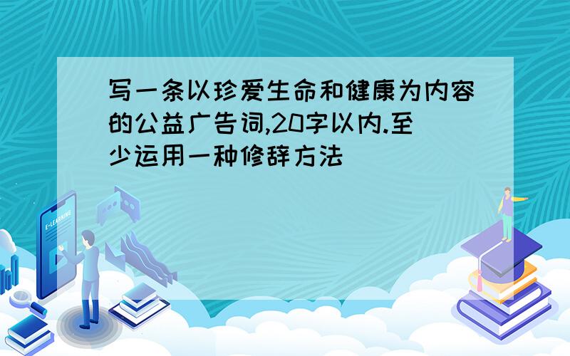 写一条以珍爱生命和健康为内容的公益广告词,20字以内.至少运用一种修辞方法