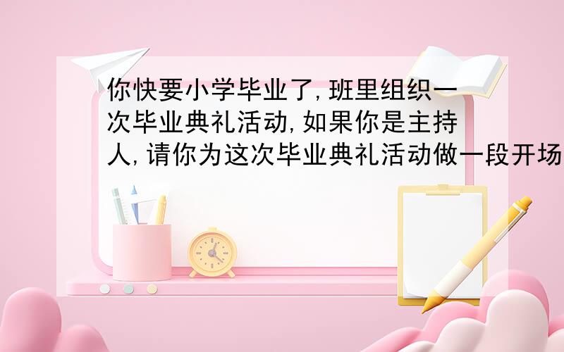 你快要小学毕业了,班里组织一次毕业典礼活动,如果你是主持人,请你为这次毕业典礼活动做一段开场白