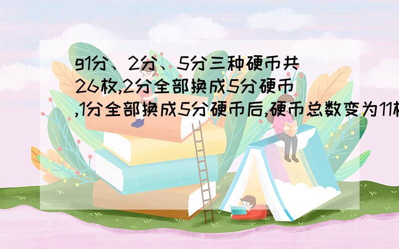 g1分、2分、5分三种硬币共26枚,2分全部换成5分硬币,1分全部换成5分硬币后,硬币总数变为11枚,原有5分硬币多少枚?全部过程