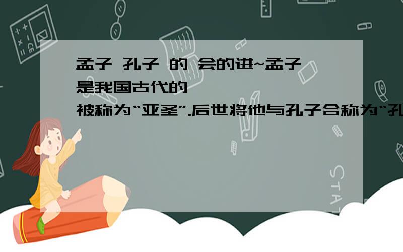 孟子 孔子 的 会的进~孟子是我国古代的       ,被称为“亚圣”.后世将他与孔子合称为“孔孟”.孔子是      时期的                    ,           学派的创始人.孔子一生的言行被弟子编成          一