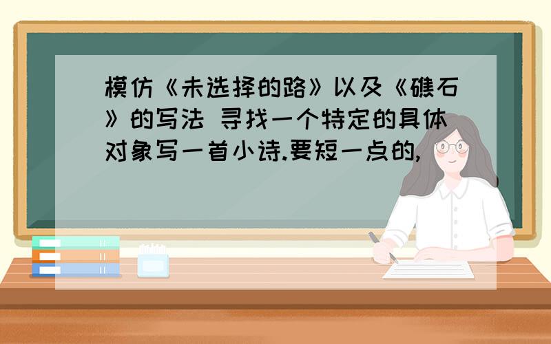 模仿《未选择的路》以及《礁石》的写法 寻找一个特定的具体对象写一首小诗.要短一点的,