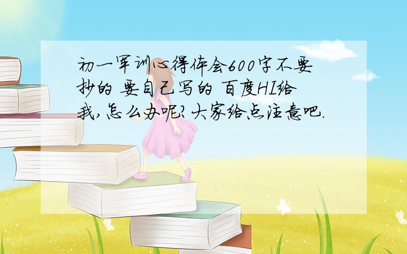 初一军训心得体会600字不要抄的 要自己写的 百度HI给我,怎么办呢?大家给点注意吧.