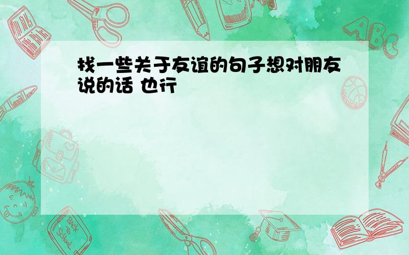 找一些关于友谊的句子想对朋友说的话 也行