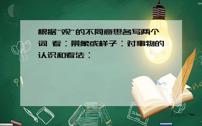 根据“观”的不同意思各写两个词 看：景象或样子：对事物的认识和看法：