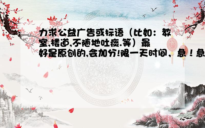 力求公益广告或标语（比如：教室,楼道,不随地吐痰.等）最好是原创的,会加分!限一天时间，急！急！急！老师要！