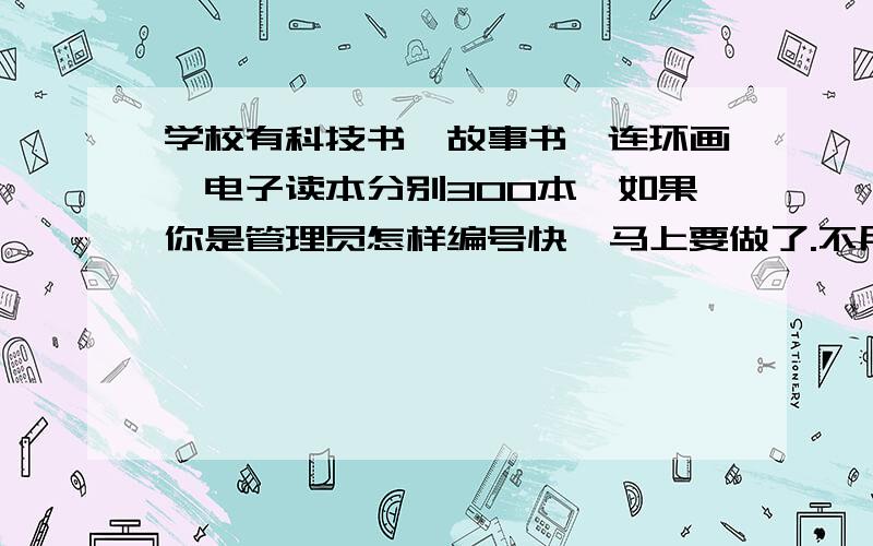 学校有科技书,故事书,连环画,电子读本分别300本,如果你是管理员怎样编号快,马上要做了.不用全编完,能看清就行(细的要全写好）奖金高,比如科技书K开头