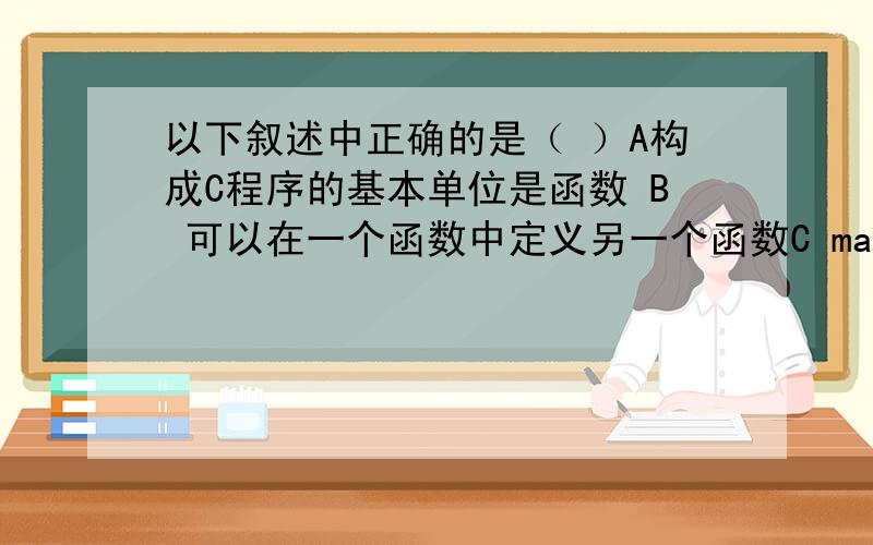 以下叙述中正确的是（ ）A构成C程序的基本单位是函数 B 可以在一个函数中定义另一个函数C main ()函数必须放在其他函数之前 D所有被调用的函数一定要在调用之前进行定义       麻烦大家帮