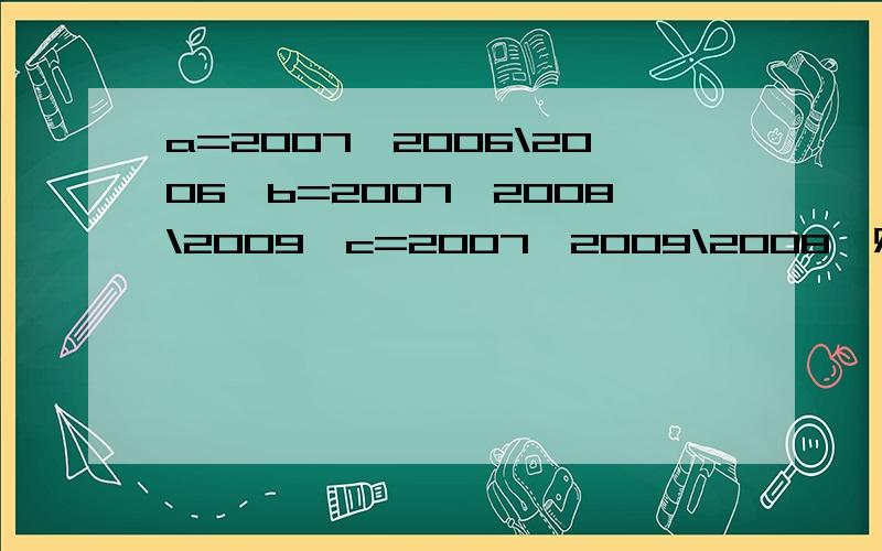 a=2007×2006\2006,b=2007×2008\2009,c=2007×2009\2008,则|ab|的大小关系是?还有二道：若灯泡瓦数是a,使用7小时,则耗电量是at\1000度,如果平均每天使用3小时,用1个15瓦的灯泡比一个40瓦的灯泡每月可节约（