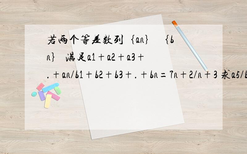 若两个等差数列｛an｝ ｛bn｝ 满足a1+a2+a3+.+an/b1+b2+b3+.+bn=7n+2/n+3 求a5/b5.