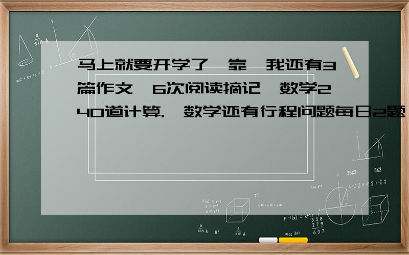 马上就要开学了,靠,我还有3篇作文,6次阅读摘记,数学240道计算.,数学还有行程问题每日2题,工程问题每日2题,圆面积计算每日2题,简算每日2题.谁能告诉我怎么迅速把这些做完啊!55555555555555555555