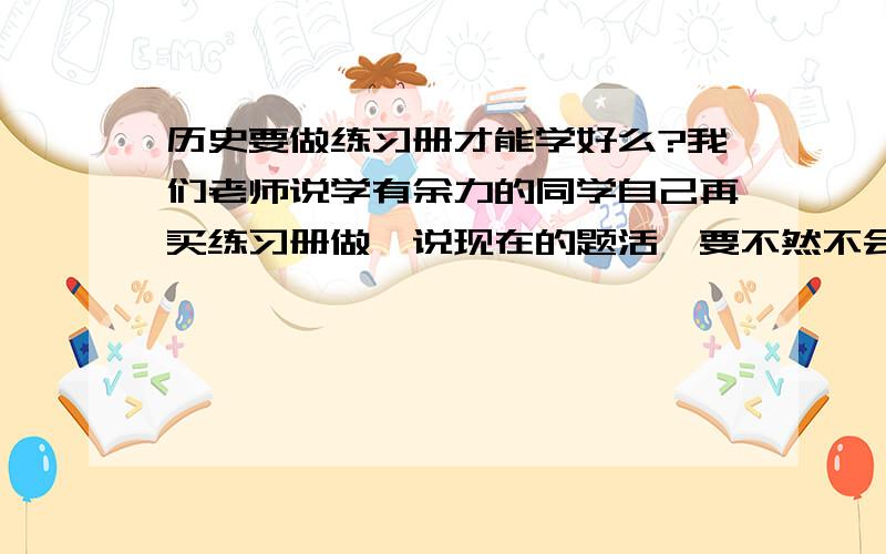 历史要做练习册才能学好么?我们老师说学有余力的同学自己再买练习册做,说现在的题活,要不然不会运用,必须多做题历史才能上来啊?或者说历史咋能上来啊?拜托啦各位〜