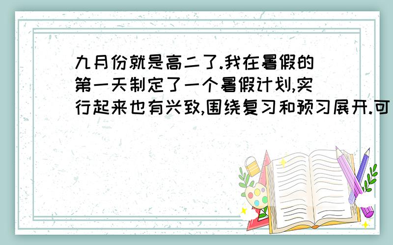 九月份就是高二了.我在暑假的第一天制定了一个暑假计划,实行起来也有兴致,围绕复习和预习展开.可是几天下来,觉得自己的方式不对劲.趁暑假还有一大段时间,想把自己的问题提出来：复习