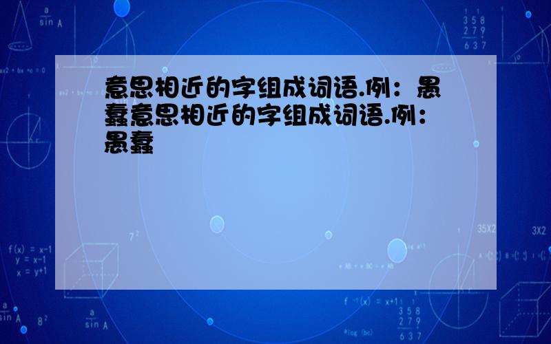 意思相近的字组成词语.例：愚蠢意思相近的字组成词语.例：愚蠢