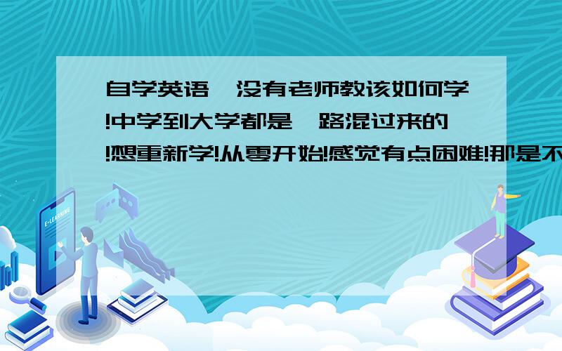 自学英语,没有老师教该如何学!中学到大学都是一路混过来的!想重新学!从零开始!感觉有点困难!那是不是要从音标开始学呢?