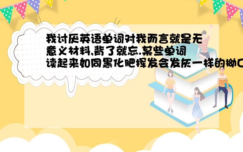 我讨厌英语单词对我而言就是无意义材料,背了就忘.某些单词读起来如同黑化肥挥发会发灰一样的拗口.就像Statistics,可能是我嘴笨,斯了半天,特了好久也没读顺流.我喜欢之乎者也,我喜欢唐诗