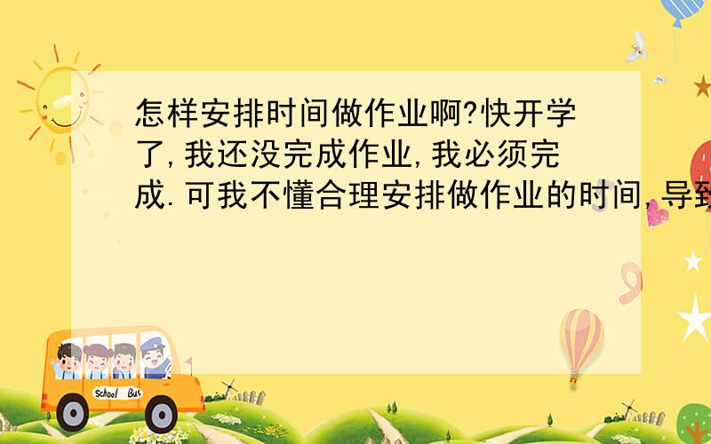 怎样安排时间做作业啊?快开学了,我还没完成作业,我必须完成.可我不懂合理安排做作业的时间,导致效率低,什么时候做作业好?