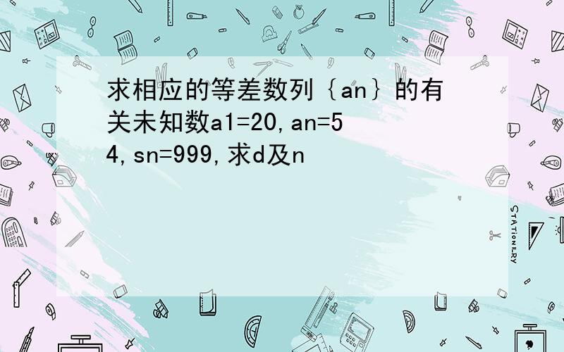 求相应的等差数列｛an｝的有关未知数a1=20,an=54,sn=999,求d及n