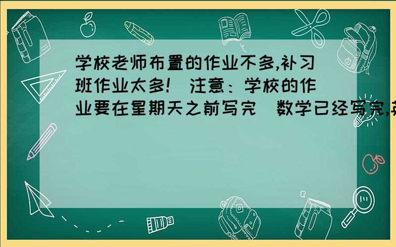 学校老师布置的作业不多,补习班作业太多!（注意：学校的作业要在星期天之前写完）数学已经写完,英语没有作业,语文作业是听写第一课到二十三课的所有生字、一张语文卷子.（生字太多!