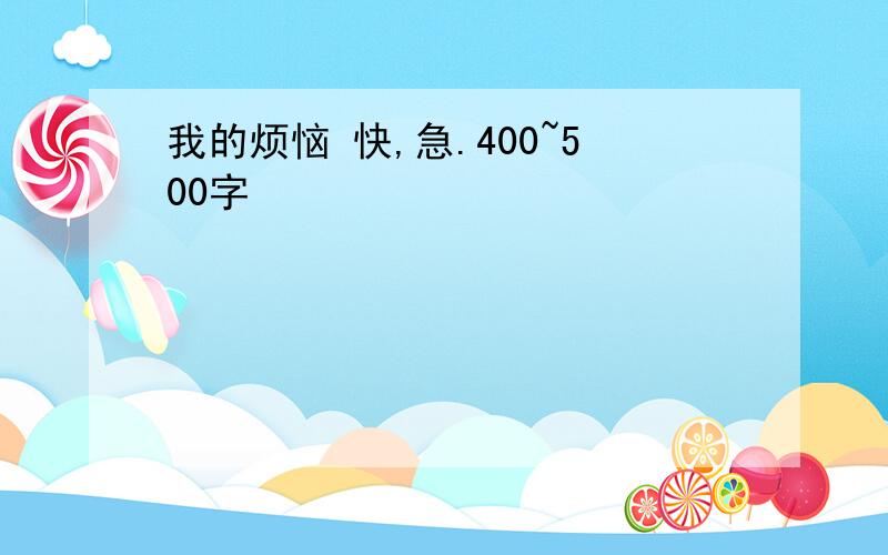 我的烦恼 快,急.400~500字