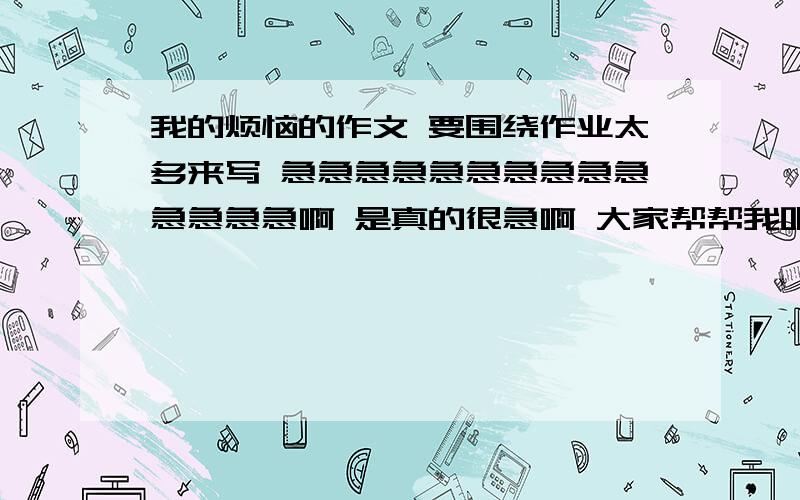 我的烦恼的作文 要围绕作业太多来写 急急急急急急急急急急急急急急啊 是真的很急啊 大家帮帮我吧 一定要快