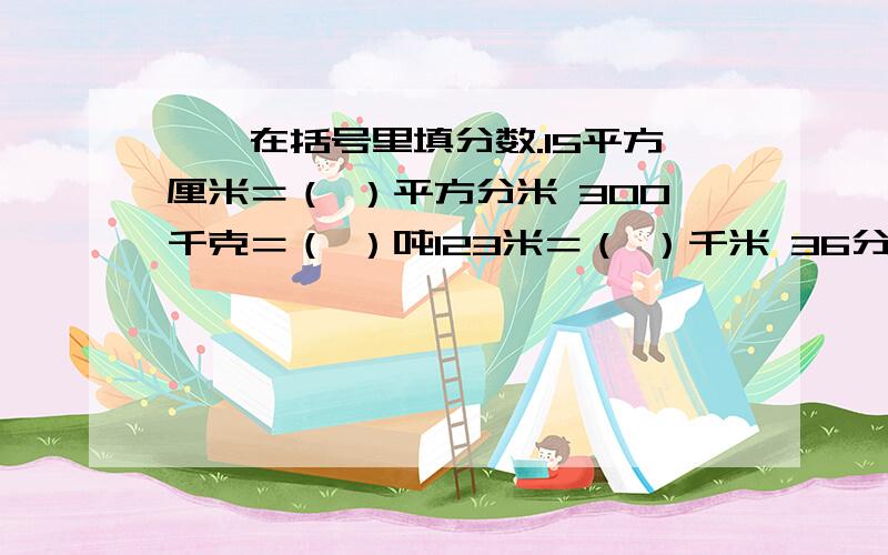 一、在括号里填分数.15平方厘米＝（ ）平方分米 300千克＝（ ）吨123米＝（ ）千米 36分＝（ ）时二.判断1.一个数除以分数,所得的商一定大于这个数.（ ）2.大于0的自然数除以六分之一,等于