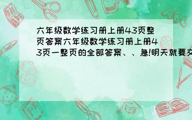 六年级数学练习册上册43页整页答案六年级数学练习册上册43页一整页的全部答案、、急!明天就要交了啊、、