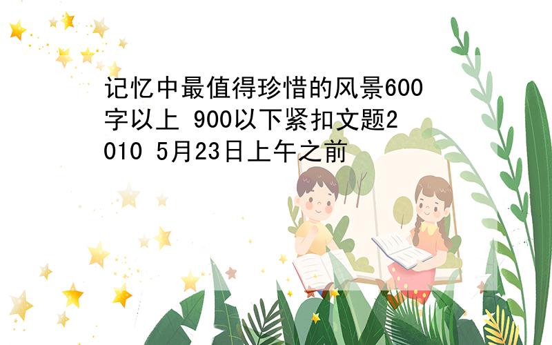 记忆中最值得珍惜的风景600字以上 900以下紧扣文题2010 5月23日上午之前