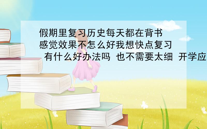 假期里复习历史每天都在背书 感觉效果不怎么好我想快点复习 有什么好办法吗 也不需要太细 开学应该会总复习的内容太多了 特别是年份 经常记混 有什么特别的办法能整体把握吗 特别是