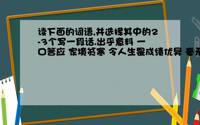 读下面的词语,并选择其中的2-3个写一段话.出乎意料 一口答应 家境贫寒 令人生畏成绩优异 毫无怨言 潸然泪下 心安理得