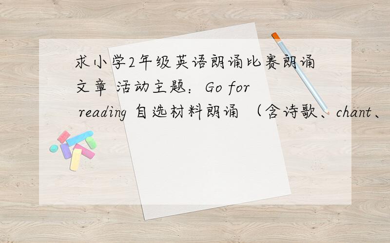 求小学2年级英语朗诵比赛朗诵文章 活动主题：Go for reading 自选材料朗诵 （含诗歌、chant、散文等）2分钟内 Thanks.