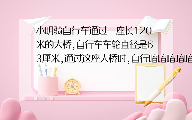 小明骑自行车通过一座长120米的大桥,自行车车轮直径是63厘米,通过这座大桥时,自行暗暗暗暗暗暗暗暗暗暗