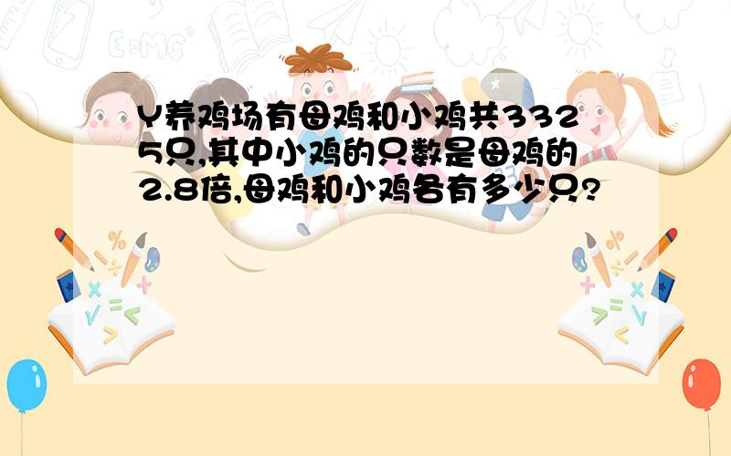 Y养鸡场有母鸡和小鸡共3325只,其中小鸡的只数是母鸡的2.8倍,母鸡和小鸡各有多少只?