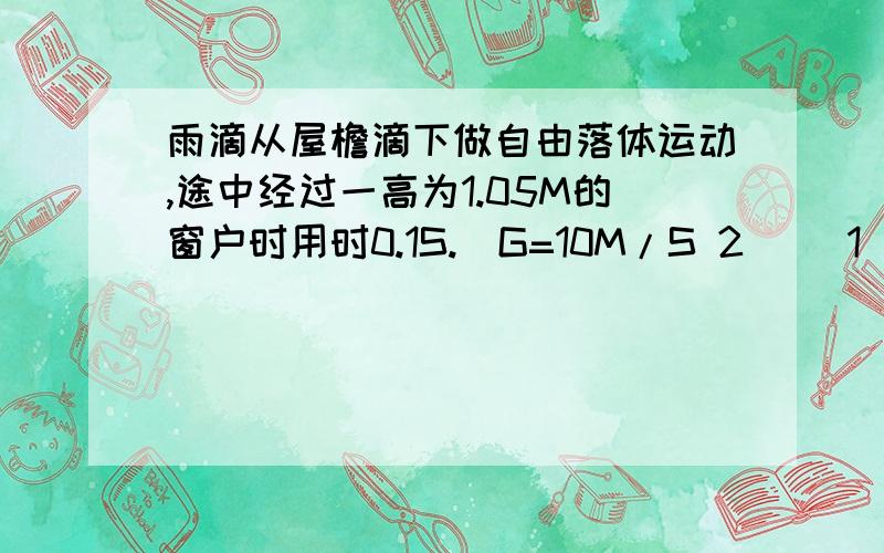 雨滴从屋檐滴下做自由落体运动,途中经过一高为1.05M的窗户时用时0.1S.（G=10M/S 2） （1）求雨滴经过窗户上沿时的速度为多少?（2）窗户下沿离屋檐多高