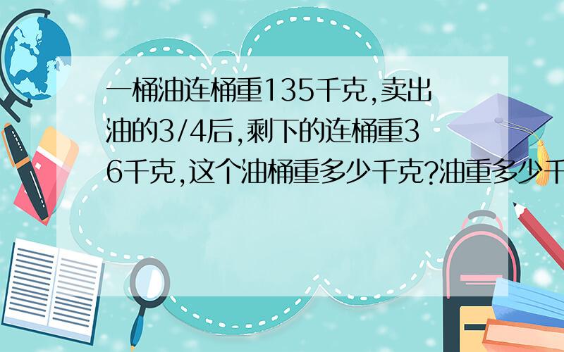 一桶油连桶重135千克,卖出油的3/4后,剩下的连桶重36千克,这个油桶重多少千克?油重多少千克?