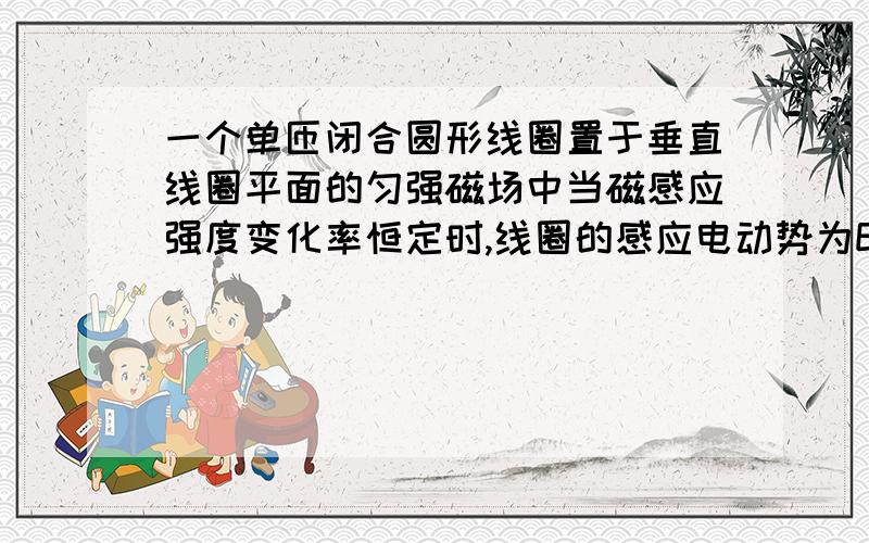 一个单匝闭合圆形线圈置于垂直线圈平面的匀强磁场中当磁感应强度变化率恒定时,线圈的感应电动势为E,感应电流为I,若把导线均匀拉长,使得圆半径增大一倍此时线圈中感应电动势为____感应