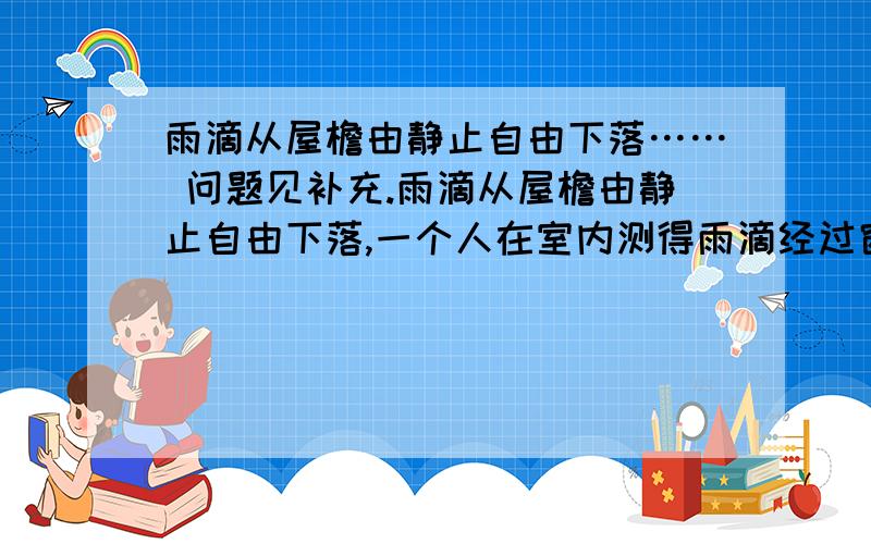 雨滴从屋檐由静止自由下落…… 问题见补充.雨滴从屋檐由静止自由下落,一个人在室内测得雨滴经过窗口BC的时间为0.2s,窗口高2m,他又测得窗口底部到地面的时间为0.4s,屋檐离地面的高度.雨滴