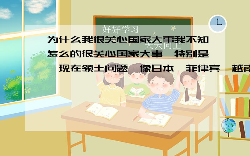 为什么我很关心国家大事我不知怎么的很关心国家大事,特别是,现在领土问题,像日本,菲律宾,越南都他M的一起来了,我特关心,请兄弟们回答谢谢!