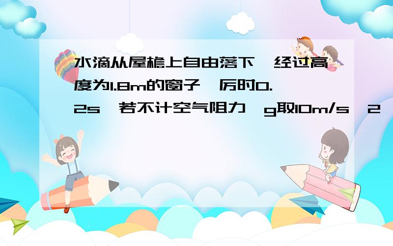 水滴从屋檐上自由落下,经过高度为1.8m的窗子,厉时0.2s,若不计空气阻力,g取10m/s^2,求水滴从屋檐到窗顶所时间及屋檐离窗顶有多高?