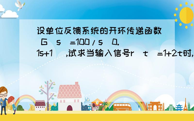 设单位反馈系统的开环传递函数 G（s）=100/s（0.1s+1) ,试求当输入信号r（t）=1+2t时,系统的稳态误差.