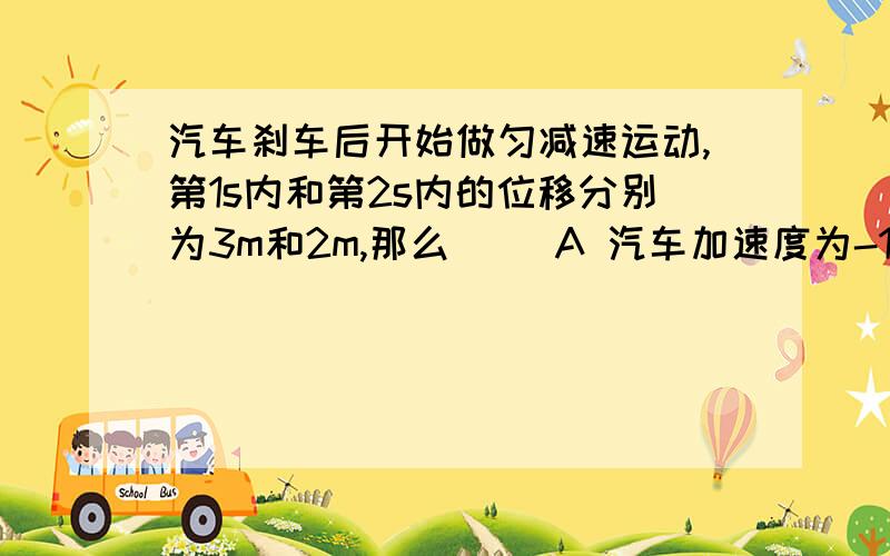 汽车刹车后开始做匀减速运动,第1s内和第2s内的位移分别为3m和2m,那么( )A 汽车加速度为-1m/s^2B 5s末汽车的速度为0C 从2s末开始,汽车还能继续向前滑行的最大距离是1.125mD 从2s末开始,汽车还能继