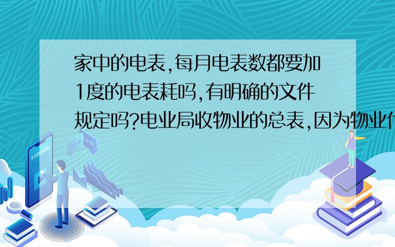 家中的电表,每月电表数都要加1度的电表耗吗,有明确的文件规定吗?电业局收物业的总表,因为物业代收居民的电表费与实际交电业局的差额太大,物业加收我们业主的电表耗,我们业主不同意,